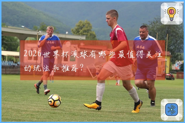 2026世界杯滚球有哪些最值得关注的玩法和推荐？